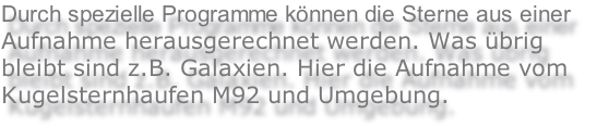 Durch spezielle Programme können die Sterne aus einer
Aufnahme herausgerechnet werden. Was übrig
bleibt sind z.B. Galaxien. Hier die Aufnahme vom 
Kugelsternhaufen M92 und Umgebung.
