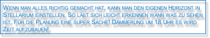 Wenn man alles richtig gemacht hat, kann man den eigenen Horizont in 
Stellarium einstellen. So läßt sich leicht erkennen wann was zu sehen 
ist. Für die Planung eine super Sache! Dämmerung um 18 Uhr es wird 
Zeit aufzubauen!
