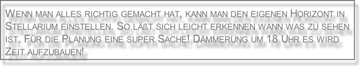 Wenn man alles richtig gemacht hat, kann man den eigenen Horizont in 
Stellarium einstellen. So läßt sich leicht erkennen wann was zu sehen 
ist. Für die Planung eine super Sache! Dämmerung um 18 Uhr es wird 
Zeit aufzubauen!
